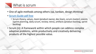 What is scrum
• One of agile methods among others (xp, kanban, design thinking)
• Scrum Guide pdf free
• Scrum theory, values, team (product owner, dev team, scrum master), events
(sprint planning, daily scrum, review, retro), artifacts (product backlog, sprint
backlog)
• Scrum (n): A framework within which people can address complex
adaptive problems, while productively and creatively delivering
products of the highest possible value.
 