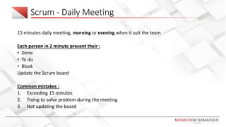 Scrum - Daily Meeting
15 minutes daily meeting, morning or evening when it suit the team
Each person in 2 minute present their :
• Done
• To do
• Block
Update the Scrum board
Common mistakes :
1. Exceeding 15 minutes
2. Trying to solve problem during the meeting
3. Not updating the board
 