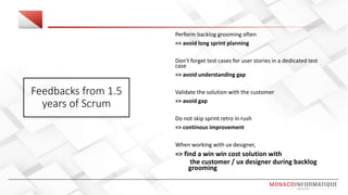 Feedbacks from 1.5
years of Scrum
Perform backlog grooming often
=> avoid long sprint planning
Don’t forget test cases for user stories in a dedicated test
case
=> avoid understanding gap
Validate the solution with the customer
=> avoid gap
Do not skip sprint retro in rush
=> continous improvement
When working with ux designer,
=> find a win win cost solution with
the customer / ux designer during backlog
grooming
 