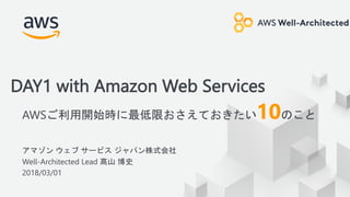 © 2018, Amazon Web Services, Inc. or its Affiliates. All rights reserved.
アマゾン ウェブ サービス ジャパン株式会社
Well-Architected Lead 髙山 博史
2018/03/01
DAY1 with Amazon Web Services
AWSご利用開始時に最低限おさえておきたい10のこと
 