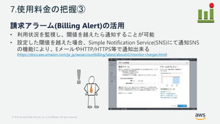 © 2018, Amazon Web Services, Inc. or its Affiliates. All rights reserved.
7.使用料金の把握③
請求アラーム(Billing Alert)の活用
• 利用状況を監視し、閾...