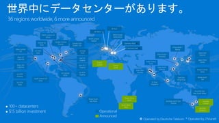 世界中にデータセンターがあります。
36 regions worldwide, 6 more announced
 100+ datacenters
 $15 billion investment Operational
Announced
Central US
Iowa
West US
California
North Europe
Ireland
East US
Virginia
East US 2
Virginia
US GOV
Virginia
North Central US
Illinois
US GOV
Iowa
South Central US
Texas
Brazil South
Sao Paulo
West Europe
Netherlands
China North *
Beijing
China South *
Shanghai
Japan East
Saitama
Japan West
Osaka
India South
Chennai
East Asia
Hong Kong
SE Asia
Singapore
Australia South East
Victoria
Australia East
New South Wales
* Operated by 21Vianet
India Central
Pune
Canada East
Quebec City
Canada Central
Toronto
India West
Mumbai
Germany East 
Germany West 
UK West
UK East
 Operated by Deutsche Telekom
West US2
California
West Central
US
Korea Central
Seoul
Korea South
TBA
US East
DoD
US GOV
Texas
France
Central France
South
US GOV
Arizona
US Central
DOD
South Africa
West
South Africa
North
Australia
Central 2
Australia
Central
 