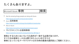 Microsoft Azure 事例 検索
• See the amazing things people are doing with Azure
https://azure.microsoft.com/ja-jp/case-studies/
• Azure 活用事例
https://www.microsoft.com/ja-jp/cloud-platform/casestudies
• Now on Azure
https://www.microsoft.com/ja-jp/business/nowon-azure
• マイクロソフトお客様事例
https://customers.microsoft.com/ja-jp/home?sq=&ff=&p=0
 