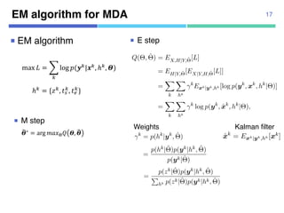 EM algorithm for MDA 17
¡ EM algorithm
max $ = &
'
log +(-'|/', ℎ', 2)
ℎ' = {5', 67
', 68
'}
:2∗ = arg =>?@A 2, :2
¡ E step
¡ M step
3.2.1 E step of original MDA
Q(⇥, ˆ⇥) = EX,H|Y,ˆ⇥[L]
= EH|Y,ˆ⇥[EX|Y,H,ˆ⇥[L]]
=
X
k
X
hk
k
Exk|yk,hk [log p(yk
, xk
, hk
|⇥)]
=
X
k
X
hk
k
log p(yk
, ˆxk
, hk
|⇥),
where ˆxk
= Exk|yk,hk [xk] is computed by the modiﬁed Kalman ﬁlter [9, 12
Weights k are posterior probabilities given as follows;
k
= p(hk
|yk
, ˆ⇥)
=
p(hk|ˆ⇥)p(yk|hk, ˆ⇥)
p(yk|ˆ⇥)
By further assuming the independence among hidden variables z, t , t , w
Q(⇥, ˆ⇥) = EX,H|Y,ˆ⇥[L]
= EH|Y,ˆ⇥[EX|Y,H,ˆ⇥[L]]
=
X
k
X
hk
k
Exk|yk,hk [log p(yk
, xk
, hk
|⇥)]
=
X
k
X
hk
k
log p(yk
, ˆxk
, hk
|⇥),
where ˆxk
= Exk|yk,hk [xk] is computed by the modiﬁed Kalman ﬁlter [9, 12].
Weights k are posterior probabilities given as follows;
k
= p(hk
|yk
, ˆ⇥)
=
p(hk|ˆ⇥)p(yk|hk, ˆ⇥)
p(yk|ˆ⇥)
By further assuming the independence among hidden variables z, ts, te, we have
p(hk
|ˆ⇥) = p(zk
, tk
s , tk
e|ˆ⇥) = p(zk
|ˆ⇥)p(tk
s |ˆ⇥)p(tk
e|ˆ⇥)
=
X
k
X
hk
k
log p(yk
, ˆxk
, hk
|⇥),
where ˆxk
= Exk|yk,hk [xk] is computed by the modiﬁed Kalman ﬁlter [9, 12].
Weights k are posterior probabilities given as follows;
k
= p(hk
|yk
, ˆ⇥)
=
p(hk|ˆ⇥)p(yk|hk, ˆ⇥)
p(yk|ˆ⇥)
By further assuming the independence among hidden variables z, ts, te, we have
p(hk
|ˆ⇥) = p(zk
, tk
s , tk
e |ˆ⇥) = p(zk
|ˆ⇥)p(tk
s |ˆ⇥)p(tk
e |ˆ⇥)
By removing ts, te by assuming those be uniform, we have
k
=
p(zk|ˆ⇥)p(yk|hk, ˆ⇥)
P
hk p(zk|ˆ⇥)p(yk|hk, ˆ⇥)
where likelihood p(yk|hk, ˆ⇥) is also computed by the modiﬁed Kalman ﬁlter [9, 12].
Kalman filter
3.2.1 E step of original M
Q(⇥
where ˆxk
= Exk|yk,hk [xk] i
Weights k are posterior
Weights
 
