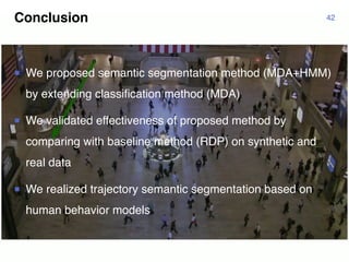 Conclusion 42
¡ We proposed semantic segmentation method (MDA+HMM)
by extending classification method (MDA)
¡ We validated effectiveness of proposed method by
comparing with baseline method (RDP) on synthetic and
real data
¡ We realized trajectory semantic segmentation based on
human behavior models
 