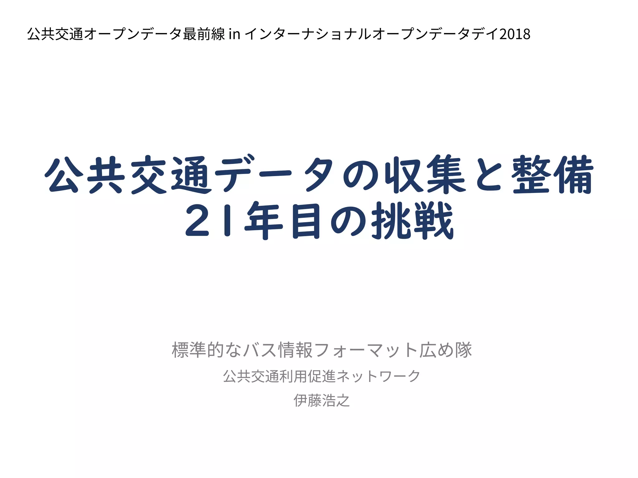 公共交通データの収集と整備
21年目の挑戦
標準的なバス情報フォーマット広め隊
公共交通利用促進ネットワーク
伊藤浩之
公共交通オープンデータ最前線 in インターナショナルオープンデータデイ2018
 