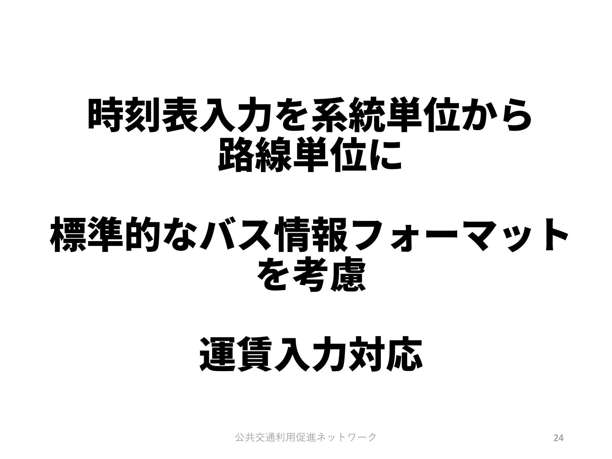 時刻表入力を系統単位から
路線単位に
標準的なバス情報フォーマット
を考慮
運賃入力対応
公共交通利用促進ネットワーク 24
 