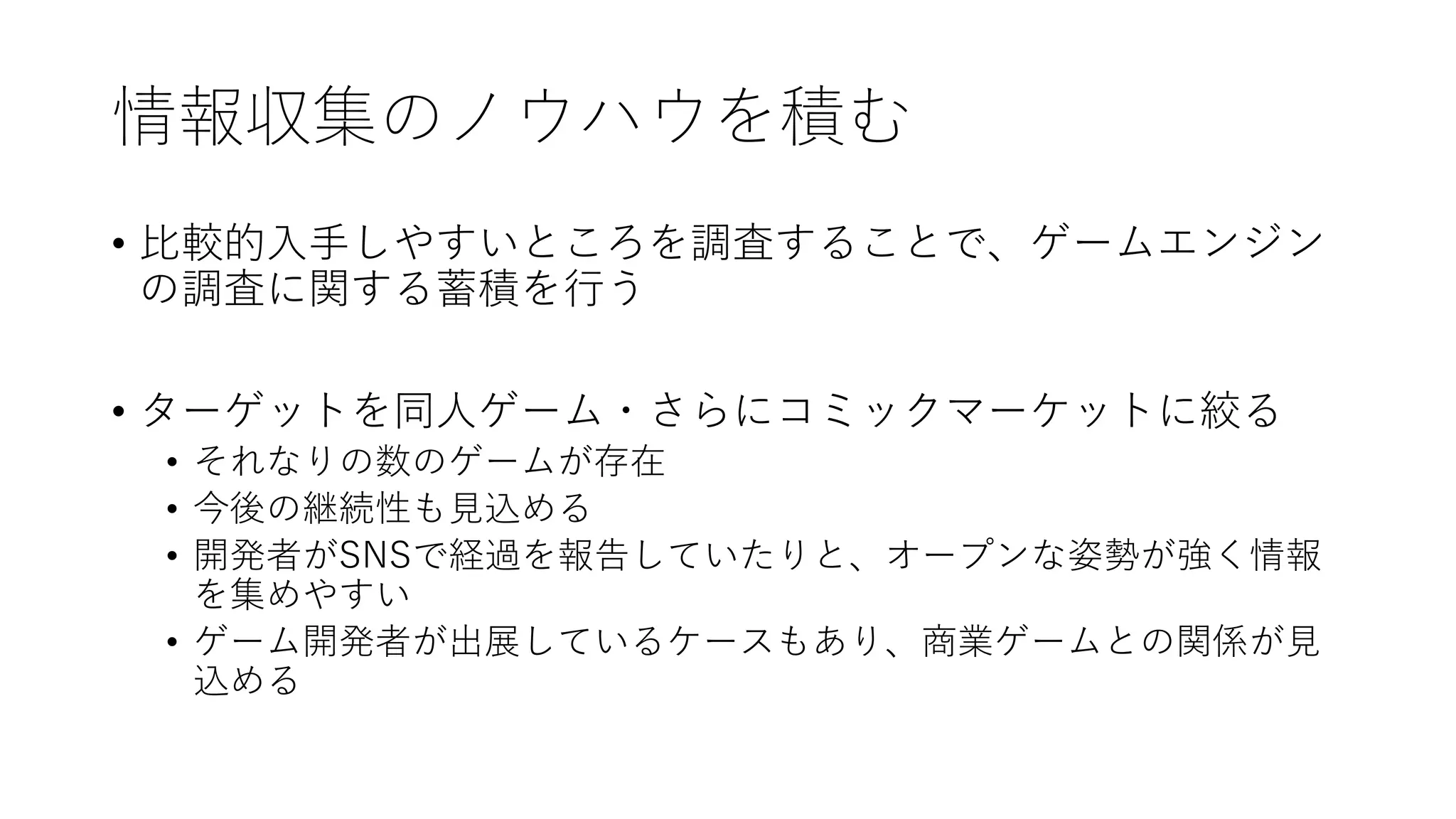 情報収集のノウハウを積む
• 比較的入手しやすいところを調査することで、ゲームエンジン
の調査に関する蓄積を行う
• ターゲットを同人ゲーム・さらにコミックマーケットに絞る
• それなりの数のゲームが存在
• 今後の継続性も見込める
• 開発者がSNSで経過を報告していたりと、オープンな姿勢が強く情報
を集めやすい
• ゲーム開発者が出展しているケースもあり、商業ゲームとの関係が見
込める
 