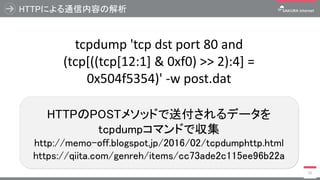 HTTPによる通信内容の解析
15
HTTPのPOSTメソッドで送付されるデータを
tcpdumpコマンドで収集
http://memo-off.blogspot.jp/2016/02/tcpdumphttp.html
https://qiita.com/genreh/items/cc73ade2c115ee96b22a
tcpdump 'tcp dst port 80 and
(tcp[((tcp[12:1] & 0xf0) >> 2):4] =
0x504f5354)' -w post.dat
 