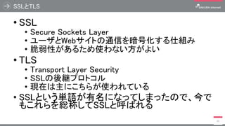 SSLとTLS
• SSL
• Secure Sockets Layer
• ユーザとWebサイトの通信を暗号化する仕組み
• 脆弱性があるため使わない方がよい
• TLS
• Transport Layer Security
• SSLの後継プロトコル
• 現在は主にこちらが使われている
• SSLという単語が有名になってしまったので、今で
もこれらを総称してSSLと呼ばれる
21
 