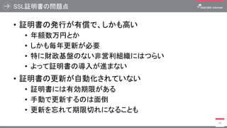 SSL証明書の問題点
• 証明書の発行が有償で、しかも高い
• 年額数万円とか
• しかも毎年更新が必要
• 特に財政基盤のない非営利組織にはつらい
• よって証明書の導入が進まない
• 証明書の更新が自動化されていない
• 証明書には有効期限がある
• 手動で更新するのは面倒
• 更新を忘れて期限切れになることも
26
 