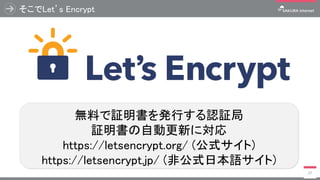 そこでLet’s Encrypt
27
無料で証明書を発行する認証局
証明書の自動更新に対応
https://letsencrypt.org/ (公式サイト)
https://letsencrypt.jp/ (非公式日本語サイト)
 