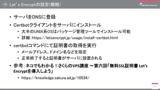 Let’s Encryptの設定(概略)
• サーバをDNSに登録
• Certbotクライアントをサーバにインストール
• 大半のUNIX系OSはパッケージ管理ツールでインストール可能
• 詳細：https://letsencrypt.jp/usage/install-certbot.html
• certbotコマンドにて証明書の取得を実行
• メールアドレス、ドメイン名などを指定
• 正常終了すると証明書がサーバに設置される
• 参考：ネコでもわかる！さくらのVPS講座 ～第六回「無料SSL証明書 Let’s
Encryptを導入しよう」
• https://knowledge.sakura.ad.jp/10534/
29
 