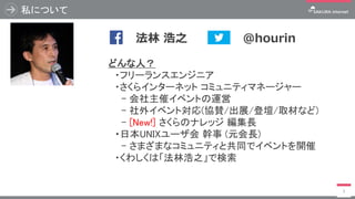 私について
3
どんな人？
・フリーランスエンジニア
・さくらインターネット コミュニティマネージャー
- 会社主催イベントの運営
- 社外イベント対応(協賛/出展/登壇/取材など)
- [New!] さくらのナレッジ 編集長
・日本UNIXユーザ会 幹事 (元会長)
- さまざまなコミュニティと共同でイベントを開催
・くわしくは「法林浩之」で検索
写真
@hourin法林 浩之
 