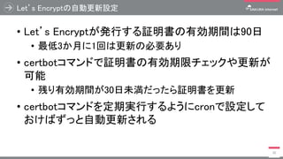 Let’s Encryptの自動更新設定
• Let’s Encryptが発行する証明書の有効期間は90日
• 最低3か月に1回は更新の必要あり
• certbotコマンドで証明書の有効期限チェックや更新が
可能
• 残り有効期間が30日未満だったら証明書を更新
• certbotコマンドを定期実行するようにcronで設定して
おけばずっと自動更新される
30
 