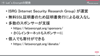 Let’s Encryptの開発
• ISRG (Internet Security Research Group) が運営
• 無料SSL証明書のため証明書発行による収入なし
• 多数のスポンサーが支援
• https://letsencrypt.org/sponsors/
• さくらインターネットもスポンサーに
• 個人でも寄付ができる
• https://letsencrypt.org/donate/
31
 