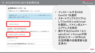 さくらのVPSにおける利用方法
45
• インストールするOSは
CentOS 7を選択
• スタートアップスクリプトと
してCentOS_LetsEncrypt
を選択し、ドメイン名とメー
ルアドレスを設定
• 実行するとCentOS 7上に
nginxとLet’s Encryptが設
定されたサーバが作られ
る(証明書の自動更新も設
定済み)
 