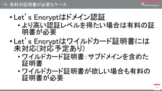 有料の証明書が必要なケース
• Let’s Encryptはドメイン認証
• より高い認証レベルを得たい場合は有料の証
明書が必要
• Let’s Encryptはワイルドカード証明書には
未対応(対応予定あり)
• ワイルドカード証明書：サブドメインを含めた
証明書
• ワイルドカード証明書が欲しい場合も有料の
証明書が必要
53
 