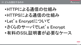 どんな話をするのか
•HTTPによる通信の仕組み
•HTTPSによる通信の仕組み
•Let’s Encryptについて
•さくらのサーバでLet’s Encrypt
•有料のSSL証明書が必要なケース
7
 
