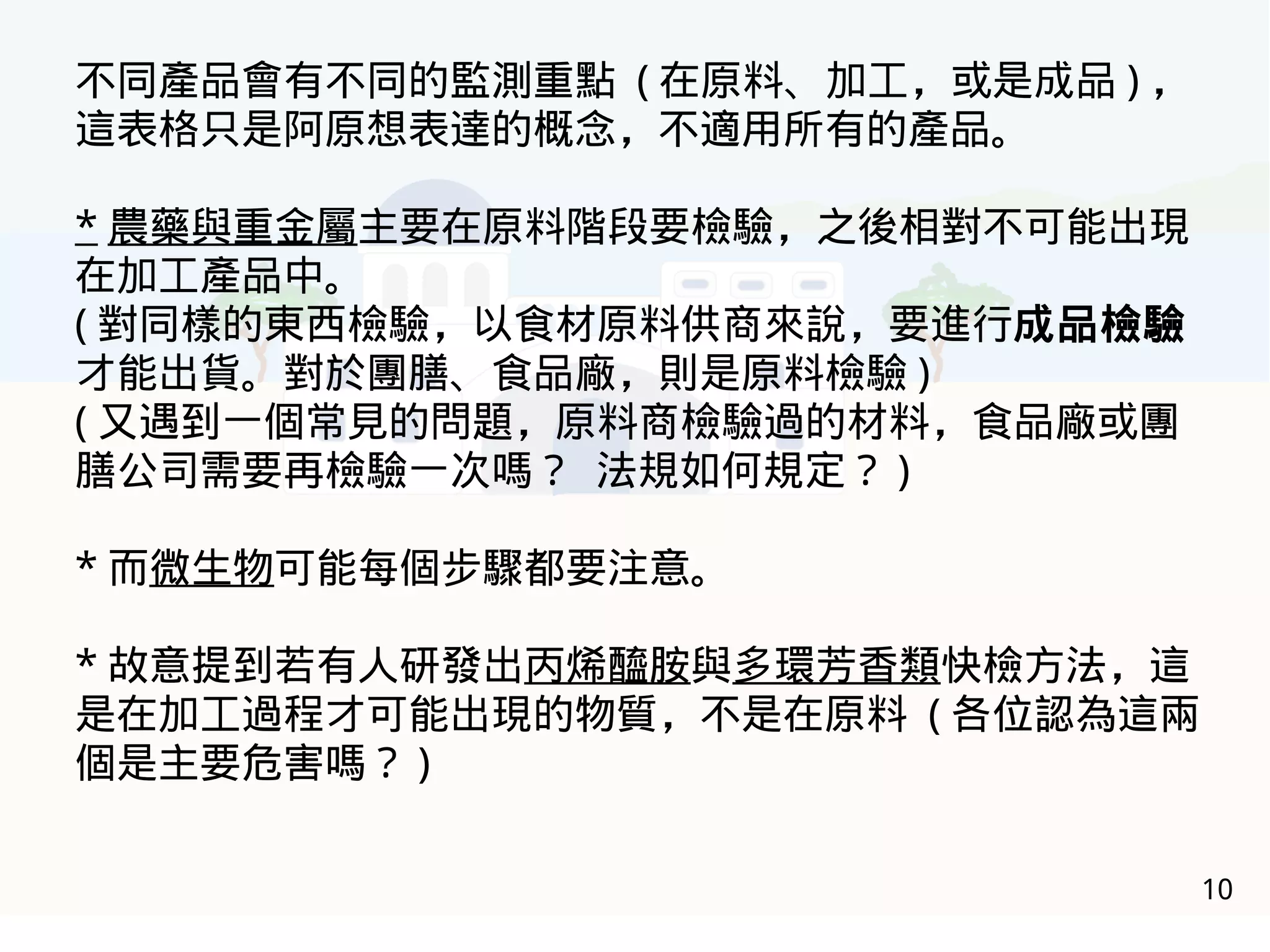 10
不同產品會有不同的監測重點 ( 在原料、加工，或是成品 ) ，
這表格只是阿原想表達的概念，不適用所有的產品。
* 農藥與重金屬主要在原料階段要檢驗，之後相對不可能出現
在加工產品中。
( 對同樣的東西檢驗，以食材原料供商來說，要進行成品檢驗
才能出貨。對於團膳、食品廠，則是原料檢驗 )
( 又遇到一個常見的問題，原料商檢驗過的材料，食品廠或團
膳公司需要再檢驗一次嗎？ 法規如何規定？ )
* 而微生物可能每個步驟都要注意。
* 故意提到若有人研發出丙烯醯胺與多環芳香類快檢方法，這
是在加工過程才可能出現的物質，不是在原料 ( 各位認為這兩
個是主要危害嗎？ )
 