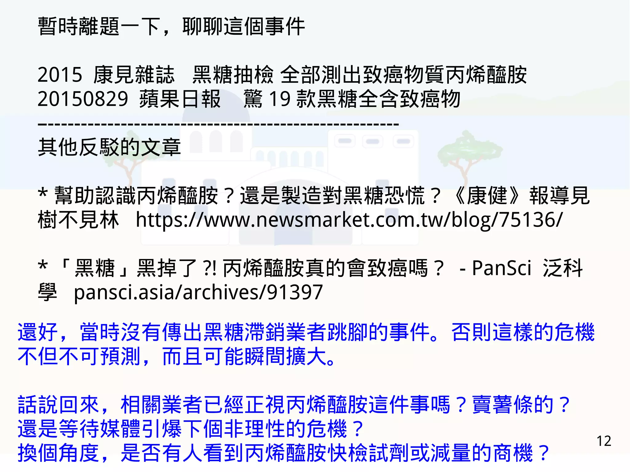 12
暫時離題一下，聊聊這個事件
2015 康見雜誌 黑糖抽檢 全部測出致癌物質丙烯醯胺
20150829 蘋果日報 驚 19 款黑糖全含致癌物
–-----------------------------------------------------
其他反駁的文章
* 幫助認識丙烯醯胺？還是製造對黑糖恐慌？《康健》報導見
樹不見林 https://www.newsmarket.com.tw/blog/75136/
* 「黑糖」黑掉了 ?! 丙烯醯胺真的會致癌嗎？ - PanSci 泛科
學 pansci.asia/archives/91397
還好，當時沒有傳出黑糖滯銷業者跳腳的事件。否則這樣的危機
不但不可預測，而且可能瞬間擴大。
話說回來，相關業者已經正視丙烯醯胺這件事嗎？賣薯條的？
還是等待媒體引爆下個非理性的危機？
換個角度，是否有人看到丙烯醯胺快檢試劑或減量的商機？
 