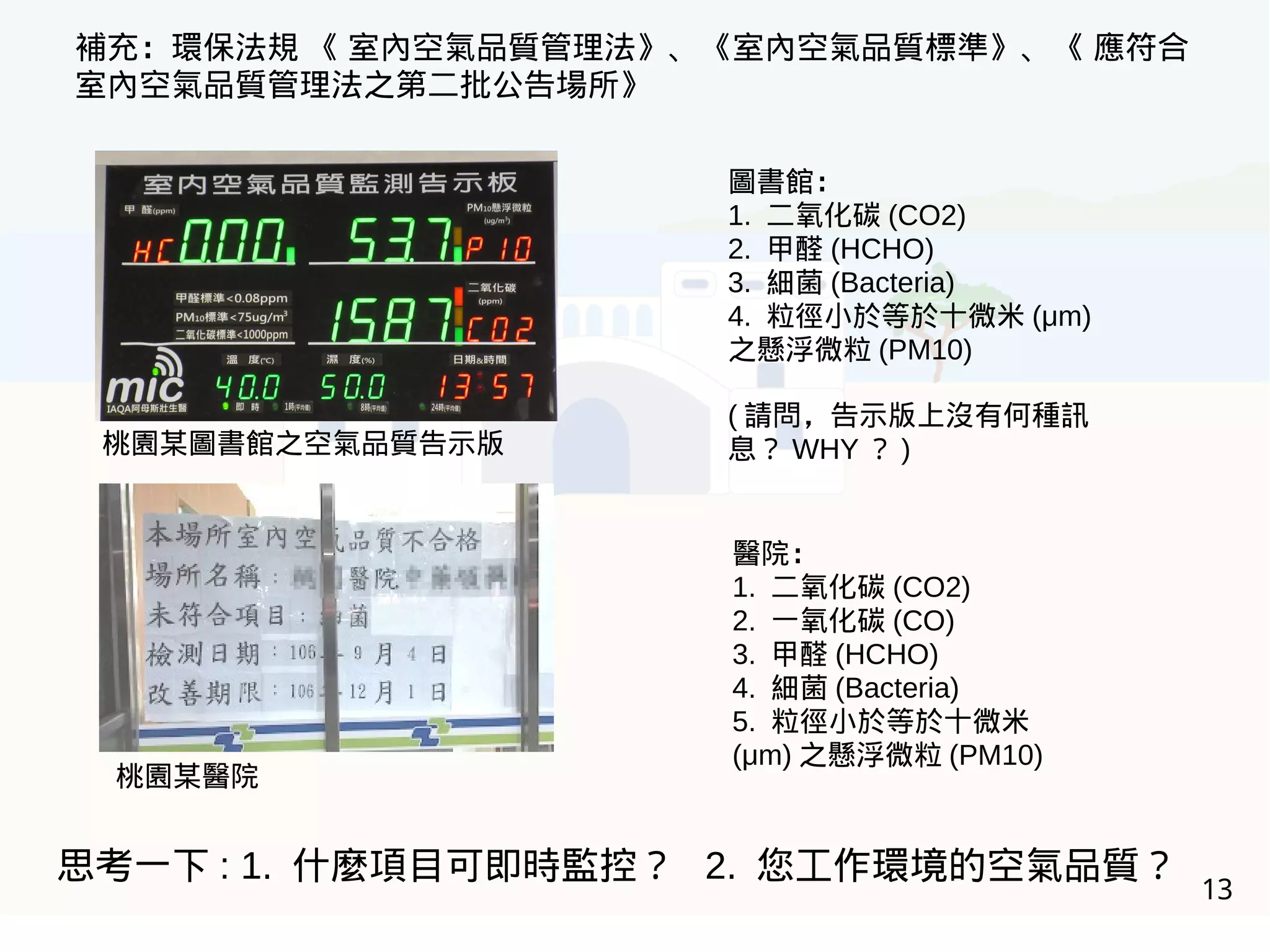 13
補充：環保法規 《 室內空氣品質管理法》、《室內空氣品質標準》、《 應符合
室內空氣品質管理法之第二批公告場所》
醫院：
1. 二氧化碳 (CO2)
2. 一氧化碳 (CO)
3. 甲醛 (HCHO)
4. 細菌 (Bacteria)
5. 粒徑小於等於十微米
(μm) 之懸浮微粒 (PM10)
圖書館：
1. 二氧化碳 (CO2)
2. 甲醛 (HCHO)
3. 細菌 (Bacteria)
4. 粒徑小於等於十微米 (μm)
之懸浮微粒 (PM10)
( 請問，告示版上沒有何種訊
息？ WHY ？ )桃園某圖書館之空氣品質告示版
桃園某醫院
思考一下 : 1. 什麼項目可即時監控？ 2. 您工作環境的空氣品質？
 