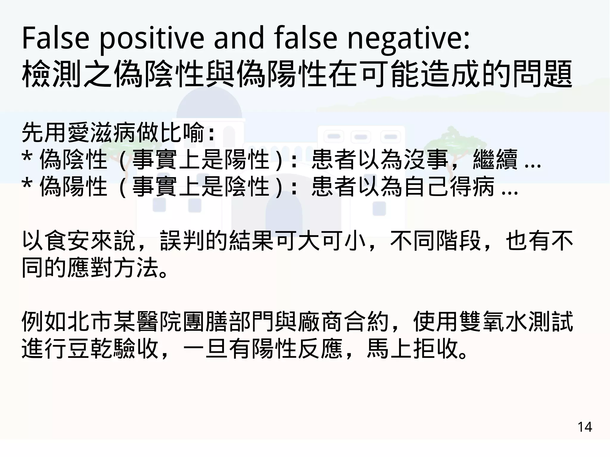 14
False positive and false negative:
檢測之偽陰性與偽陽性在可能造成的問題
先用愛滋病做比喻：
* 偽陰性 ( 事實上是陽性 ) ：患者以為沒事，繼續 ...
* 偽陽性 ( 事實上是陰性 ) ：患者以為自己得病 ...
以食安來說，誤判的結果可大可小，不同階段，也有不
同的應對方法。
例如北市某醫院團膳部門與廠商合約，使用雙氧水測試
進行豆乾驗收，一旦有陽性反應，馬上拒收。
 