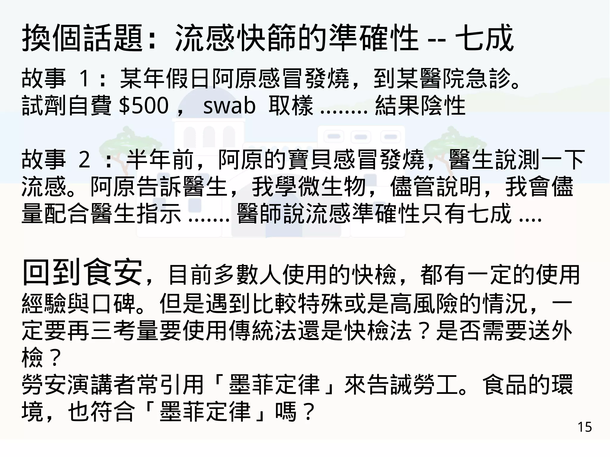 15
換個話題：流感快篩的準確性 -- 七成
故事 1 ：某年假日阿原感冒發燒，到某醫院急診。
試劑自費 $500 ， swab 取樣 ........ 結果陰性
故事 2 ：半年前，阿原的寶貝感冒發燒，醫生說測一下
流感。阿原告訴醫生，我學微生物，儘管說明，我會儘
量配合醫生指示 ....... 醫師說流感準確性只有七成 ....
回到食安，目前多數人使用的快檢，都有一定的使用
經驗與口碑。但是遇到比較特殊或是高風險的情況，一
定要再三考量要使用傳統法還是快檢法？是否需要送外
檢？
勞安演講者常引用「墨菲定律」來告誡勞工。食品的環
境，也符合「墨菲定律」嗎？
 
