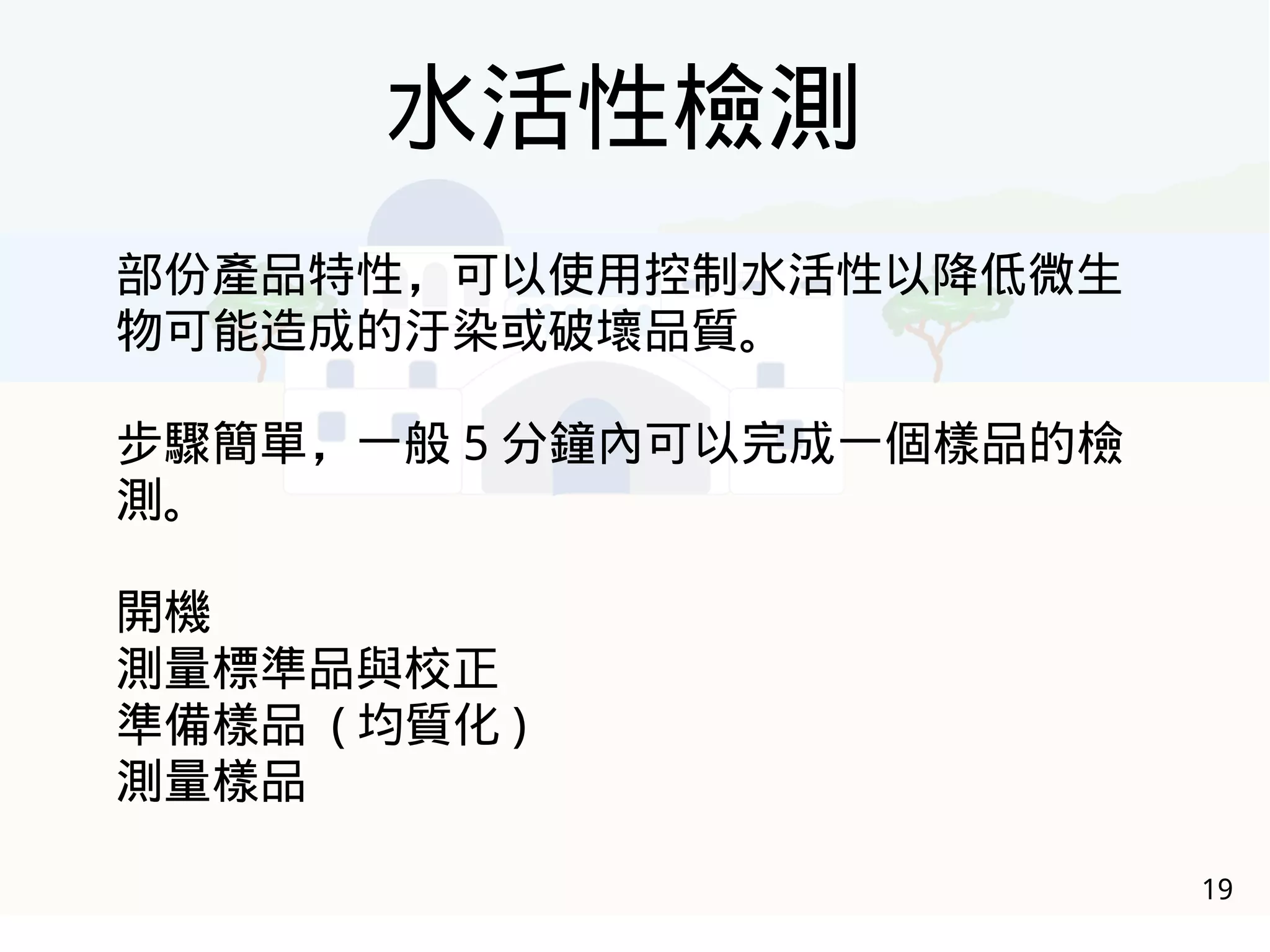 19
水活性檢測
部份產品特性，可以使用控制水活性以降低微生
物可能造成的汙染或破壞品質。
步驟簡單，一般 5 分鐘內可以完成一個樣品的檢
測。
開機
測量標準品與校正
準備樣品 ( 均質化 )
測量樣品
 