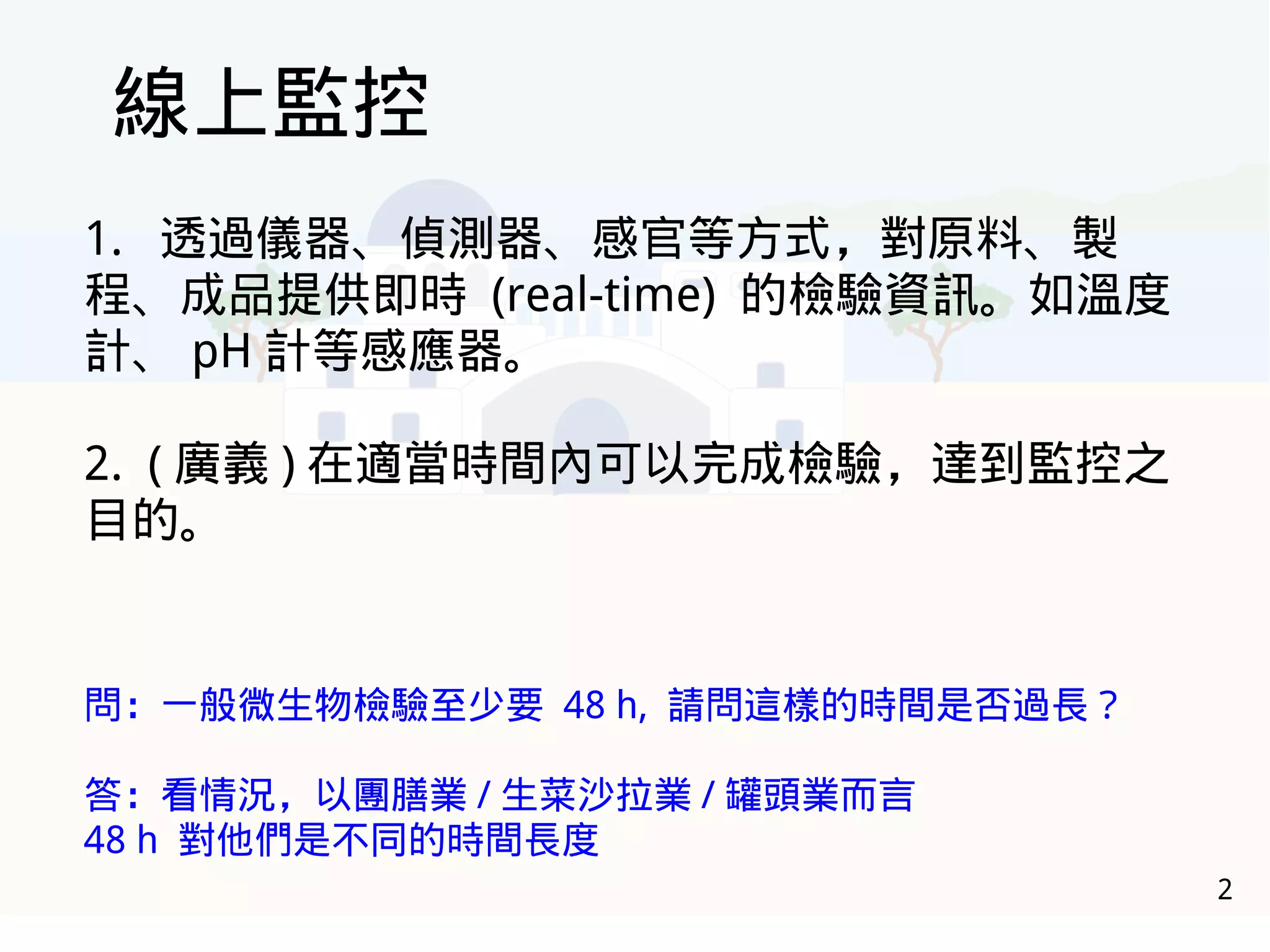 2
線上監控
1. 透過儀器、偵測器、感官等方式，對原料、製
程、成品提供即時 (real-time) 的檢驗資訊。如溫度
計、 pH 計等感應器。
2. ( 廣義 ) 在適當時間內可以完成檢驗，達到監控之
目的。
問：一般微生物檢驗至少要 48 h, 請問這樣的時間是否過長？
答：看情況，以團膳業 / 生菜沙拉業 / 罐頭業而言
48 h 對他們是不同的時間長度
 