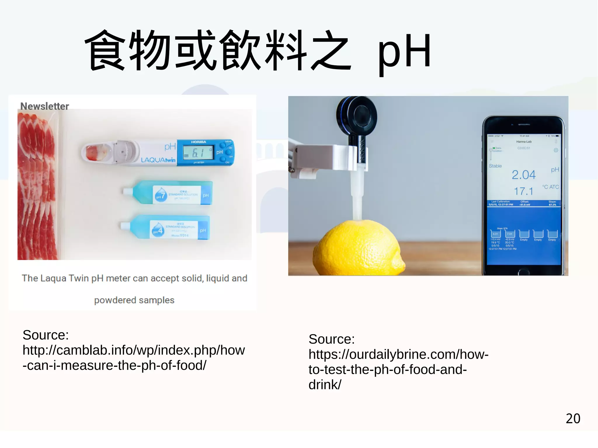 20
食物或飲料之 pH
Source:
http://camblab.info/wp/index.php/how
-can-i-measure-the-ph-of-food/
Source:
https://ourdailybrine.com/how-
to-test-the-ph-of-food-and-
drink/
 