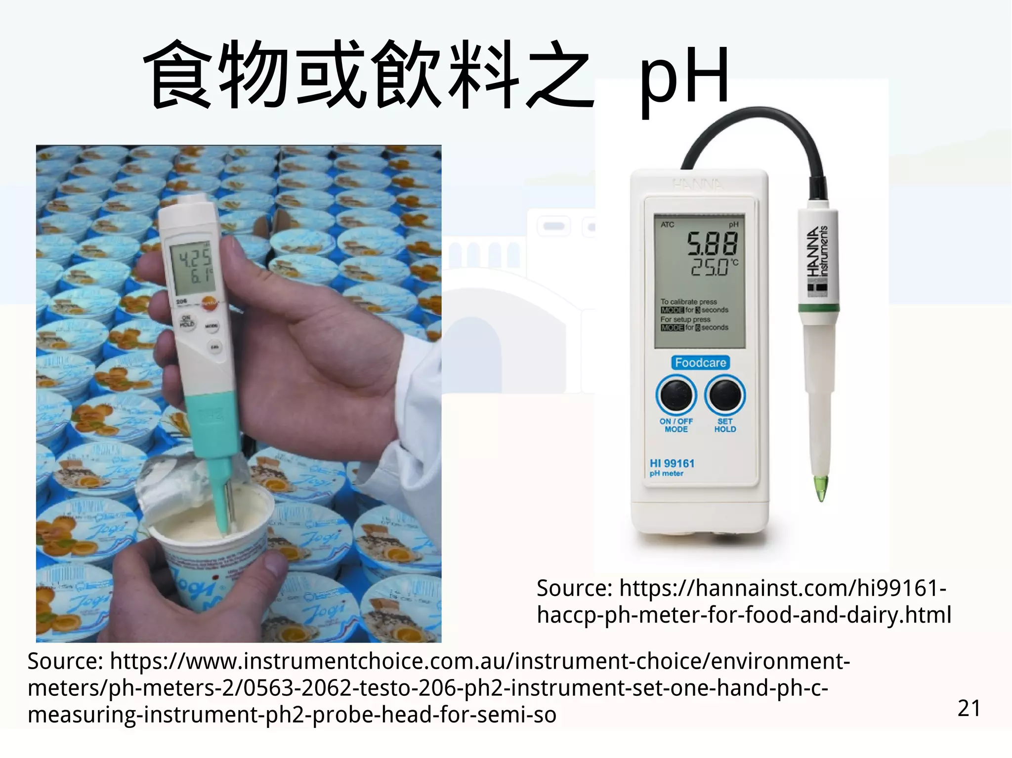 21
Source: https://www.instrumentchoice.com.au/instrument-choice/environment-
meters/ph-meters-2/0563-2062-testo-206-ph2-instrument-set-one-hand-ph-c-
measuring-instrument-ph2-probe-head-for-semi-so
Source: https://hannainst.com/hi99161-
haccp-ph-meter-for-food-and-dairy.html
食物或飲料之 pH
 