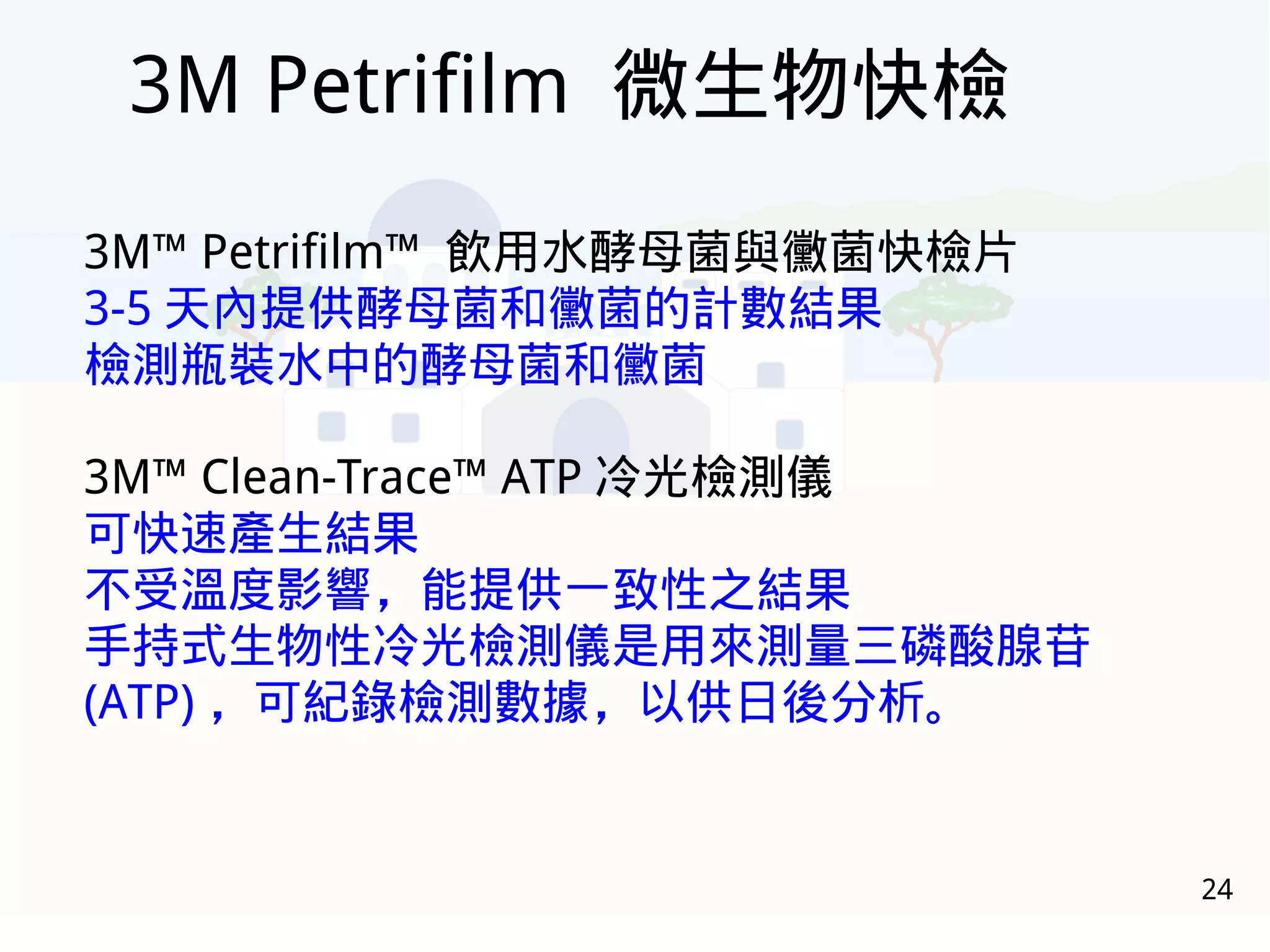 24
3M™ Petrifilm™ 飲用水酵母菌與黴菌快檢片
3-5 天內提供酵母菌和黴菌的計數結果
檢測瓶裝水中的酵母菌和黴菌
3M™ Clean-Trace™ ATP 冷光檢測儀
可快速產生結果
不受溫度影響，能提供一致性之結果
手持式生物性冷光檢測儀是用來測量三磷酸腺苷
(ATP) ，可紀錄檢測數據，以供日後分析。
3M Petrifilm 微生物快檢
 