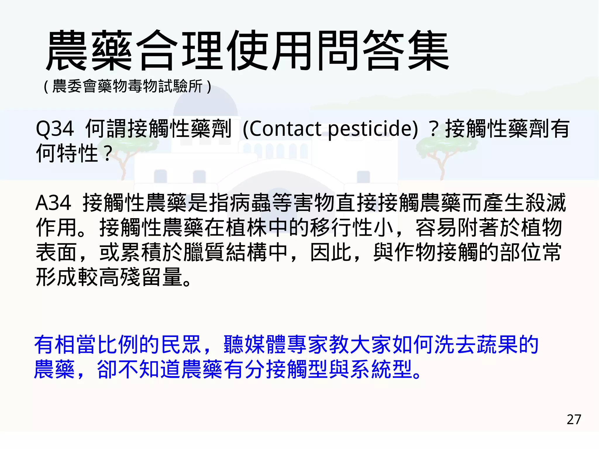 27
農藥合理使用問答集
( 農委會藥物毒物試驗所 )
Q34 何謂接觸性藥劑 (Contact pesticide) ？接觸性藥劑有
何特性 ?
A34 接觸性農藥是指病蟲等害物直接接觸農藥而產生殺滅
作用。接觸性農藥在植株中的移行性小，容易附著於植物
表面，或累積於臘質結構中，因此，與作物接觸的部位常
形成較高殘留量。
有相當比例的民眾，聽媒體專家教大家如何洗去蔬果的
農藥，卻不知道農藥有分接觸型與系統型。
 