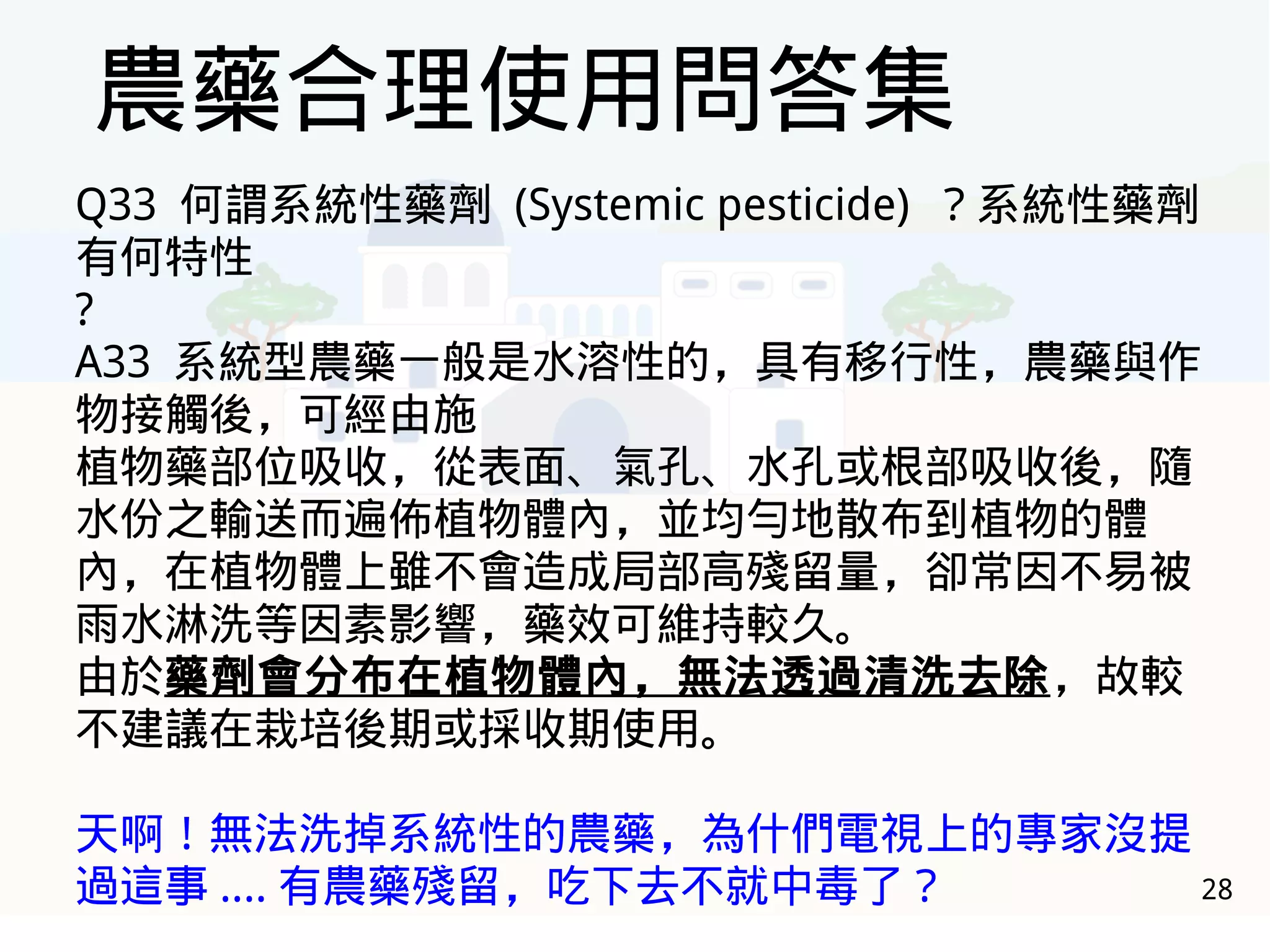 28
農藥合理使用問答集
Q33 何謂系統性藥劑 (Systemic pesticide) ？系統性藥劑
有何特性
?
A33 系統型農藥一般是水溶性的，具有移行性，農藥與作
物接觸後，可經由施
植物藥部位吸收，從表面、氣孔、水孔或根部吸收後，隨
水份之輸送而遍佈植物體內，並均勻地散布到植物的體
內，在植物體上雖不會造成局部高殘留量，卻常因不易被
雨水淋洗等因素影響，藥效可維持較久。
由於藥劑會分布在植物體內，無法透過清洗去除，故較
不建議在栽培後期或採收期使用。
天啊！無法洗掉系統性的農藥，為什們電視上的專家沒提
過這事 .... 有農藥殘留，吃下去不就中毒了？
 