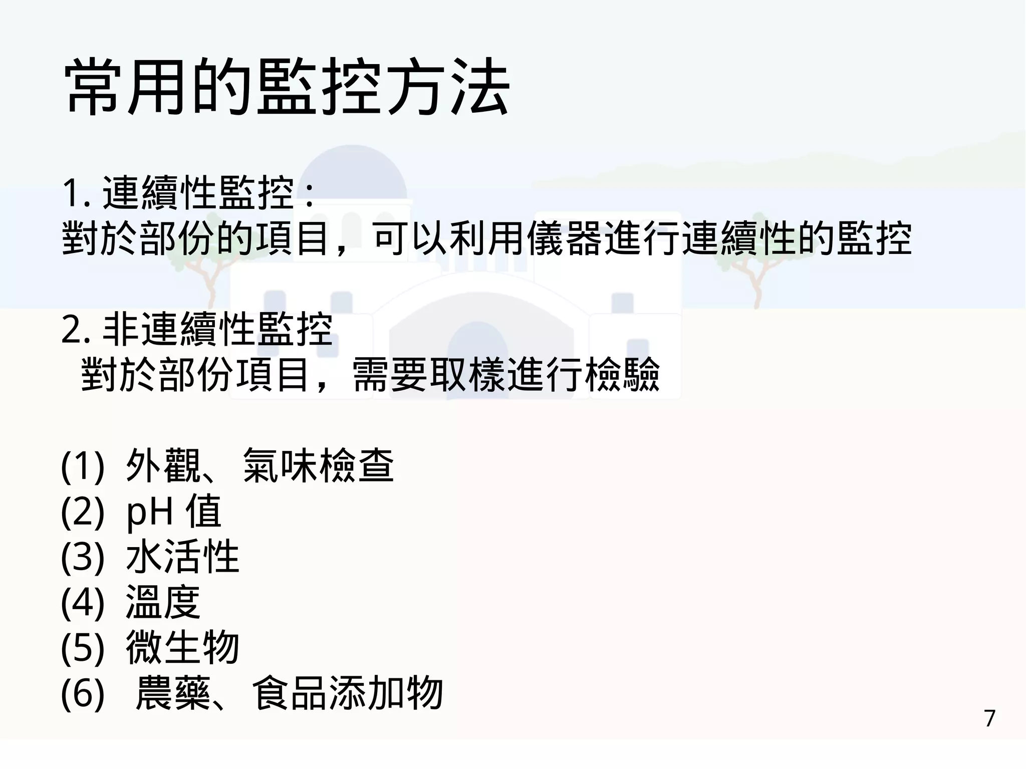 7
常用的監控方法
1. 連續性監控 :
對於部份的項目，可以利用儀器進行連續性的監控
2. 非連續性監控
對於部份項目，需要取樣進行檢驗
(1) 外觀、氣味檢查
(2) pH 值
(3) 水活性
(4) 溫度
(5) 微生物
(6) 農藥、食品添加物
 