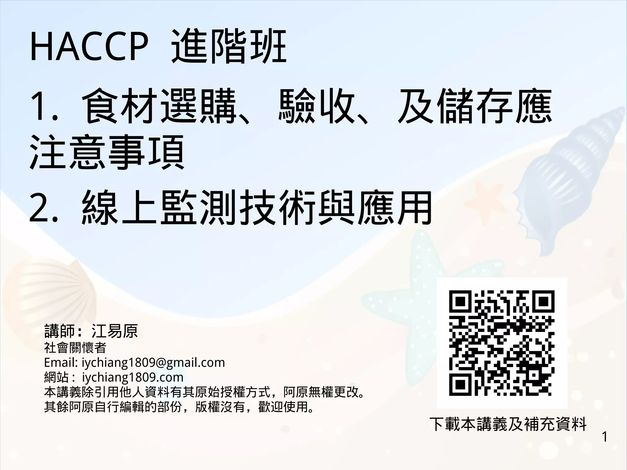 1
HACCP 進階班
1. 食材選購、驗收、及儲存應
注意事項
2. 線上監測技術與應用
講師：江易原
社會關懷者
Email: iychiang1809@gmail.com
網站 : iychiang1809.com
本講義除引用他人資料有其原始授權方式，阿原無權更改。
其餘阿原自行編輯的部份，版權沒有，歡迎使用。
下載本講義及補充資料
 