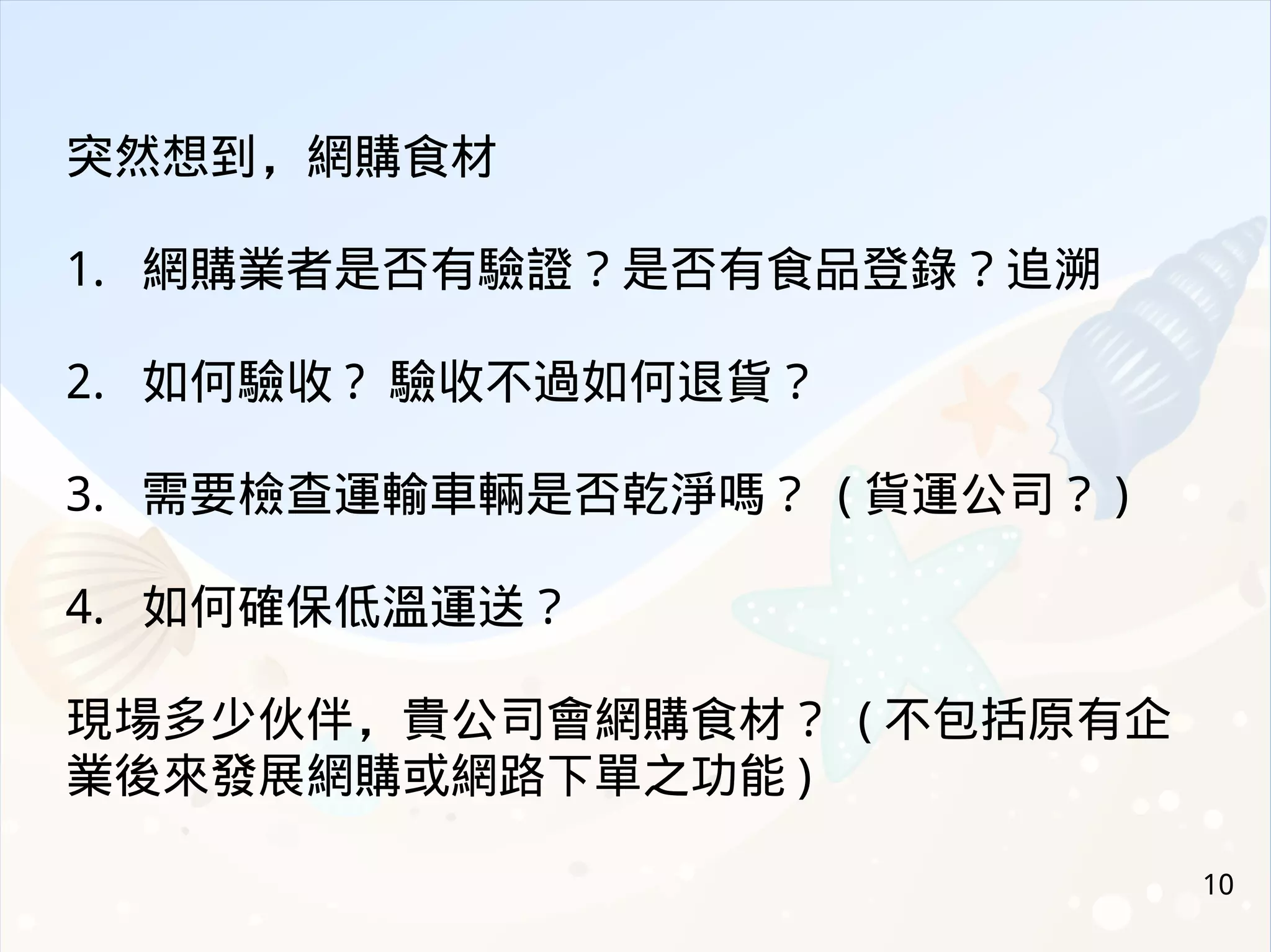 10
突然想到，網購食材
1. 網購業者是否有驗證？是否有食品登錄？追溯
2. 如何驗收 ? 驗收不過如何退貨？
3. 需要檢查運輸車輛是否乾淨嗎？ ( 貨運公司？ )
4. 如何確保低溫運送？
現場多少伙伴，貴公司會網購食材？ ( 不包括原有企
業後來發展網購或網路下單之功能 )
 