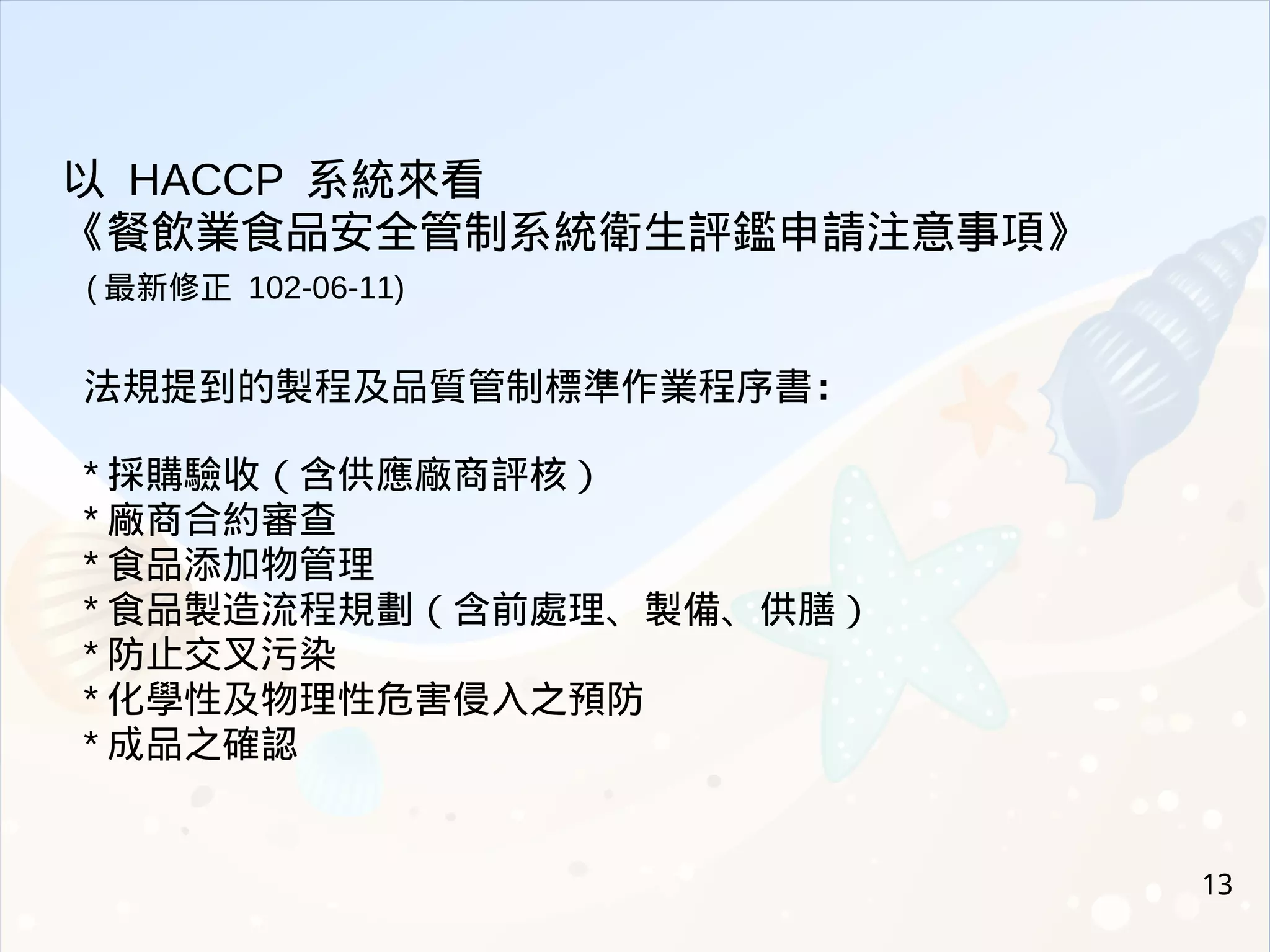 13
法規提到的製程及品質管制標準作業程序書：
* 採購驗收（含供應廠商評核）
* 廠商合約審查
* 食品添加物管理
* 食品製造流程規劃（含前處理、製備、供膳）
* 防止交叉污染
* 化學性及物理性危害侵入之預防
* 成品之確認
以 HACCP 系統來看
《餐飲業食品安全管制系統衛生評鑑申請注意事項》
( 最新修正 102-06-11)
 