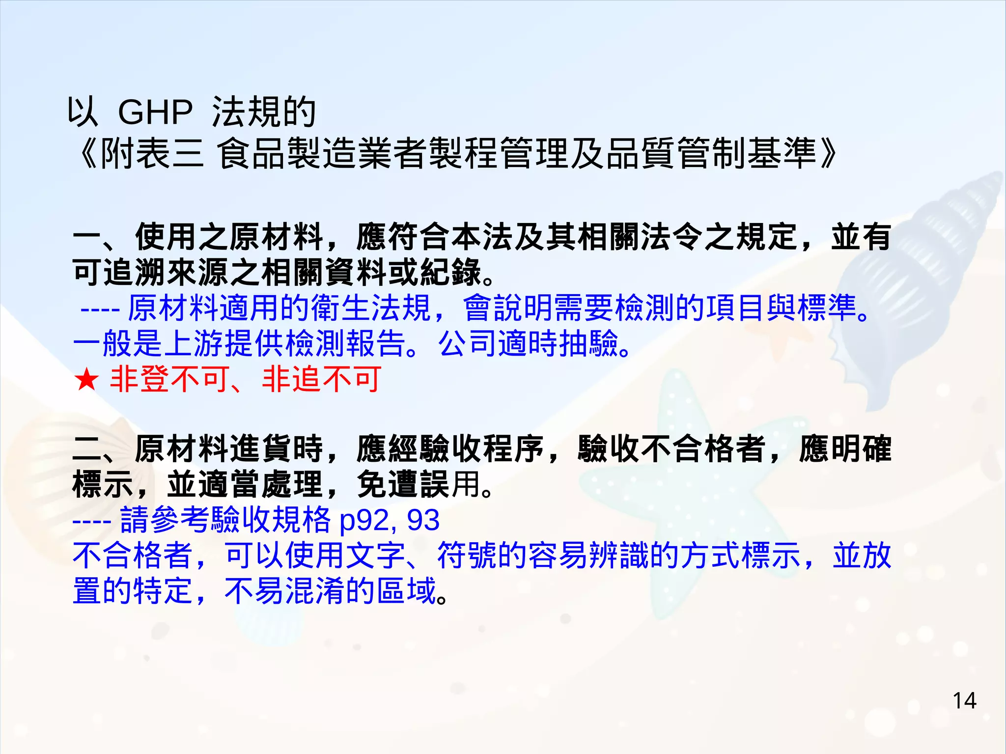 14
一、使用之原材料，應符合本法及其相關法令之規定，並有
可追溯來源之相關資料或紀錄。
---- 原材料適用的衛生法規，會說明需要檢測的項目與標準。
一般是上游提供檢測報告。公司適時抽驗。
★ 非登不可、非追不可
二、原材料進貨時，應經驗收程序，驗收不合格者，應明確
標示，並適當處理，免遭誤用。
---- 請參考驗收規格 p92, 93
不合格者，可以使用文字、符號的容易辨識的方式標示，並放
置的特定，不易混淆的區域。
以 GHP 法規的
《附表三 食品製造業者製程管理及品質管制基準》
 
