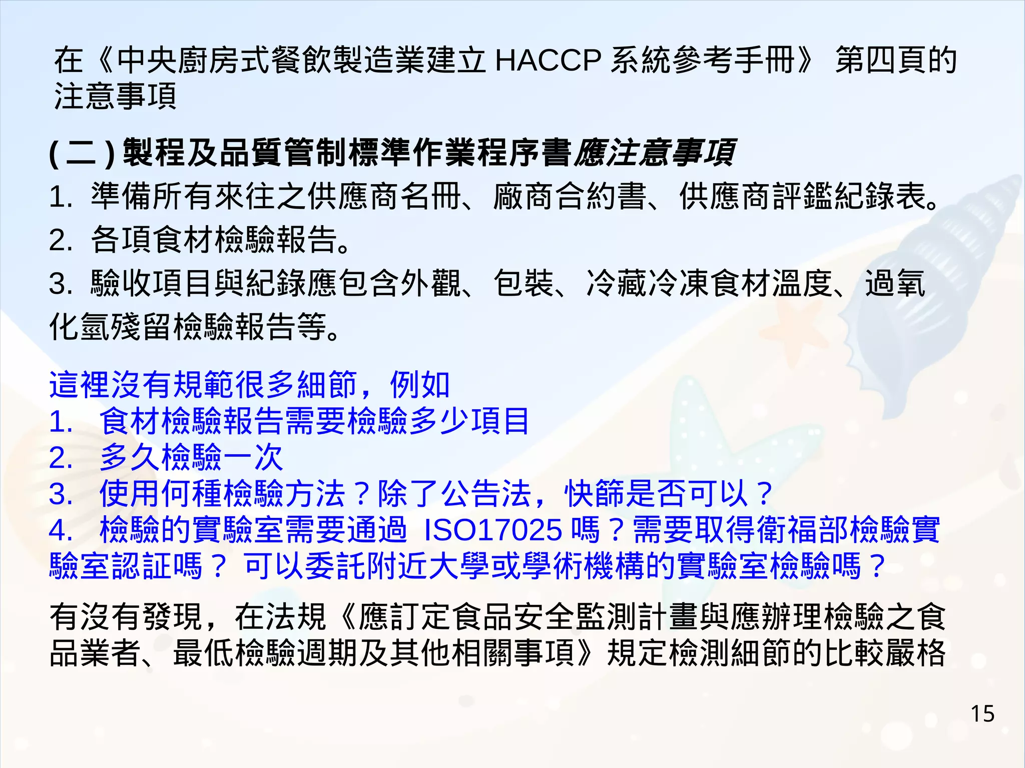 15
( 二 ) 製程及品質管制標準作業程序書應注意事項
1. 準備所有來往之供應商名冊、廠商合約書、供應商評鑑紀錄表。
2. 各項食材檢驗報告。
3. 驗收項目與紀錄應包含外觀、包裝、冷藏冷凍食材溫度、過氧
化氫殘留檢驗報告等。
這裡沒有規範很多細節，例如
1. 食材檢驗報告需要檢驗多少項目
2. 多久檢驗一次
3. 使用何種檢驗方法？除了公告法，快篩是否可以？
4. 檢驗的實驗室需要通過 ISO17025 嗎？需要取得衛福部檢驗實
驗室認証嗎？ 可以委託附近大學或學術機構的實驗室檢驗嗎？
有沒有發現，在法規《應訂定食品安全監測計畫與應辦理檢驗之食
品業者、最低檢驗週期及其他相關事項》規定檢測細節的比較嚴格
在《中央廚房式餐飲製造業建立 HACCP 系統參考手冊》 第四頁的
注意事項
 