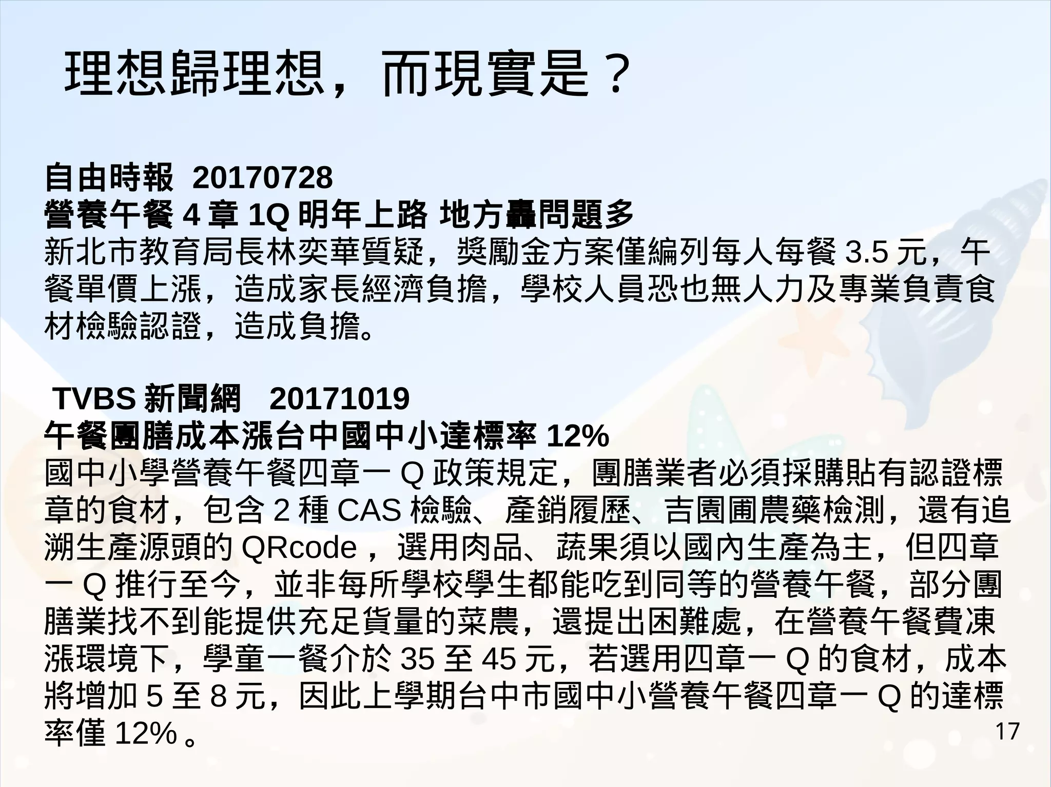 17
自由時報 20170728
營養午餐 4 章 1Q 明年上路 地方轟問題多
新北市教育局長林奕華質疑，獎勵金方案僅編列每人每餐 3.5 元，午
餐單價上漲，造成家長經濟負擔，學校人員恐也無人力及專業負責食
材檢驗認證，造成負擔。
TVBS 新聞網 20171019
午餐團膳成本漲台中國中小達標率 12%
國中小學營養午餐四章一 Q 政策規定，團膳業者必須採購貼有認證標
章的食材，包含 2 種 CAS 檢驗、產銷履歷、吉園圃農藥檢測，還有追
溯生產源頭的 QRcode ，選用肉品、蔬果須以國內生產為主，但四章
一 Q 推行至今，並非每所學校學生都能吃到同等的營養午餐，部分團
膳業找不到能提供充足貨量的菜農，還提出困難處，在營養午餐費凍
漲環境下，學童一餐介於 35 至 45 元，若選用四章一 Q 的食材，成本
將增加 5 至 8 元，因此上學期台中市國中小營養午餐四章一 Q 的達標
率僅 12% 。
理想歸理想，而現實是？
 