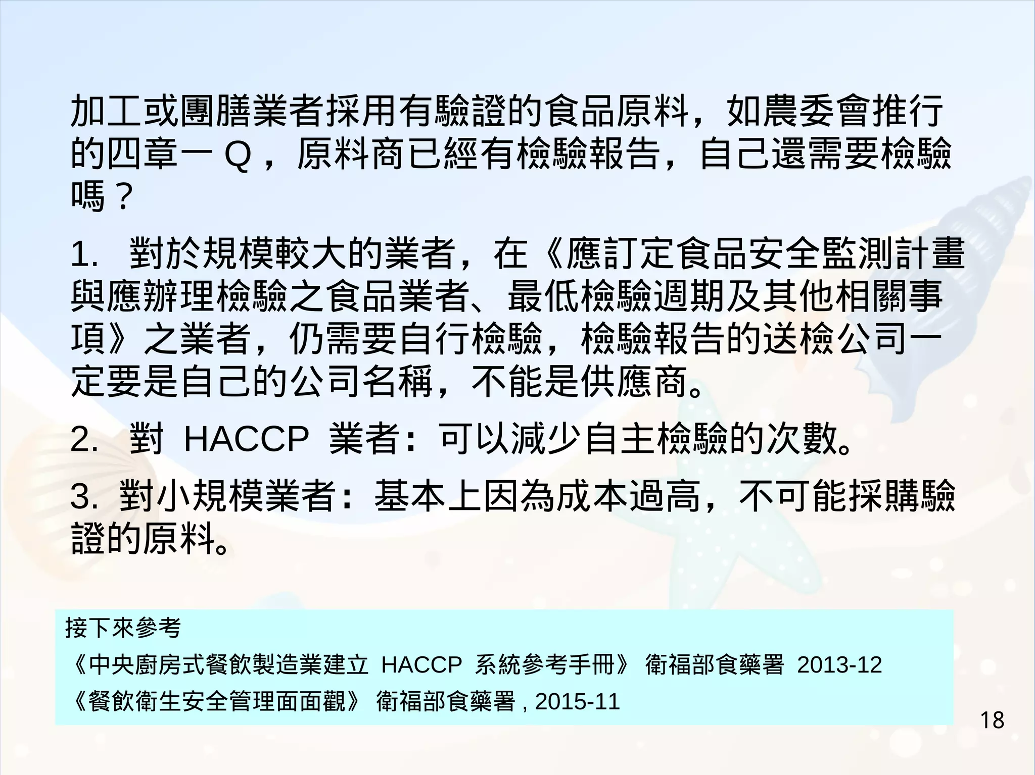 18
加工或團膳業者採用有驗證的食品原料，如農委會推行
的四章一 Q ，原料商已經有檢驗報告，自己還需要檢驗
嗎？
1. 對於規模較大的業者，在《應訂定食品安全監測計畫
與應辦理檢驗之食品業者、最低檢驗週期及其他相關事
項》之業者，仍需要自行檢驗，檢驗報告的送檢公司一
定要是自己的公司名稱，不能是供應商。
2. 對 HACCP 業者：可以減少自主檢驗的次數。
3. 對小規模業者：基本上因為成本過高，不可能採購驗
證的原料。
接下來參考
《中央廚房式餐飲製造業建立 HACCP 系統參考手冊》 衛福部食藥署 2013-12
《餐飲衛生安全管理面面觀》 衛福部食藥署 , 2015-11
 