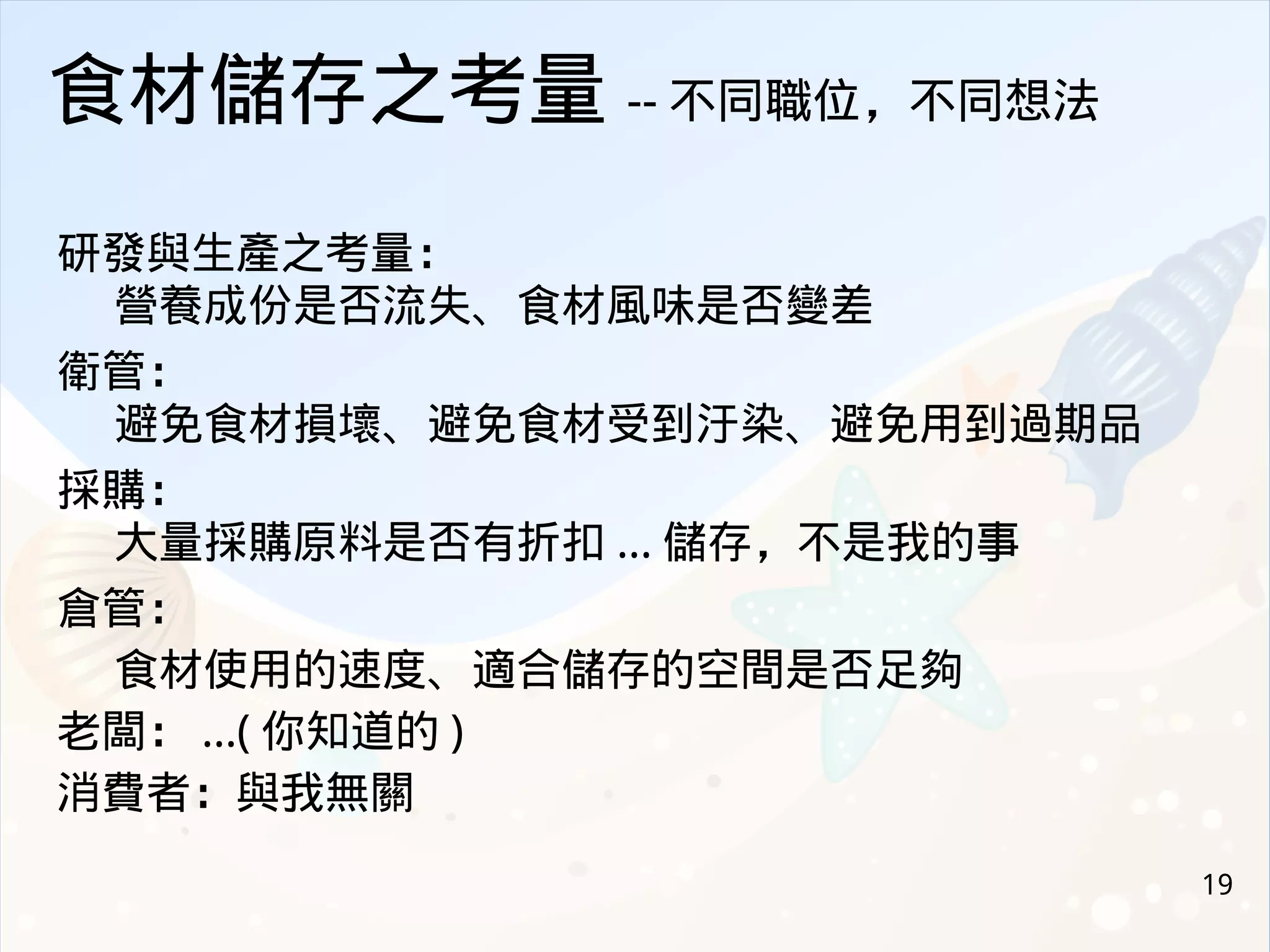 19
食材儲存之考量 -- 不同職位，不同想法
研發與生產之考量：
營養成份是否流失、食材風味是否變差
衛管：
避免食材損壞、避免食材受到汙染、避免用到過期品
採購：
大量採購原料是否有折扣 ... 儲存，不是我的事
倉管：
食材使用的速度、適合儲存的空間是否足夠
老闆： ...( 你知道的 )
消費者：與我無關
 