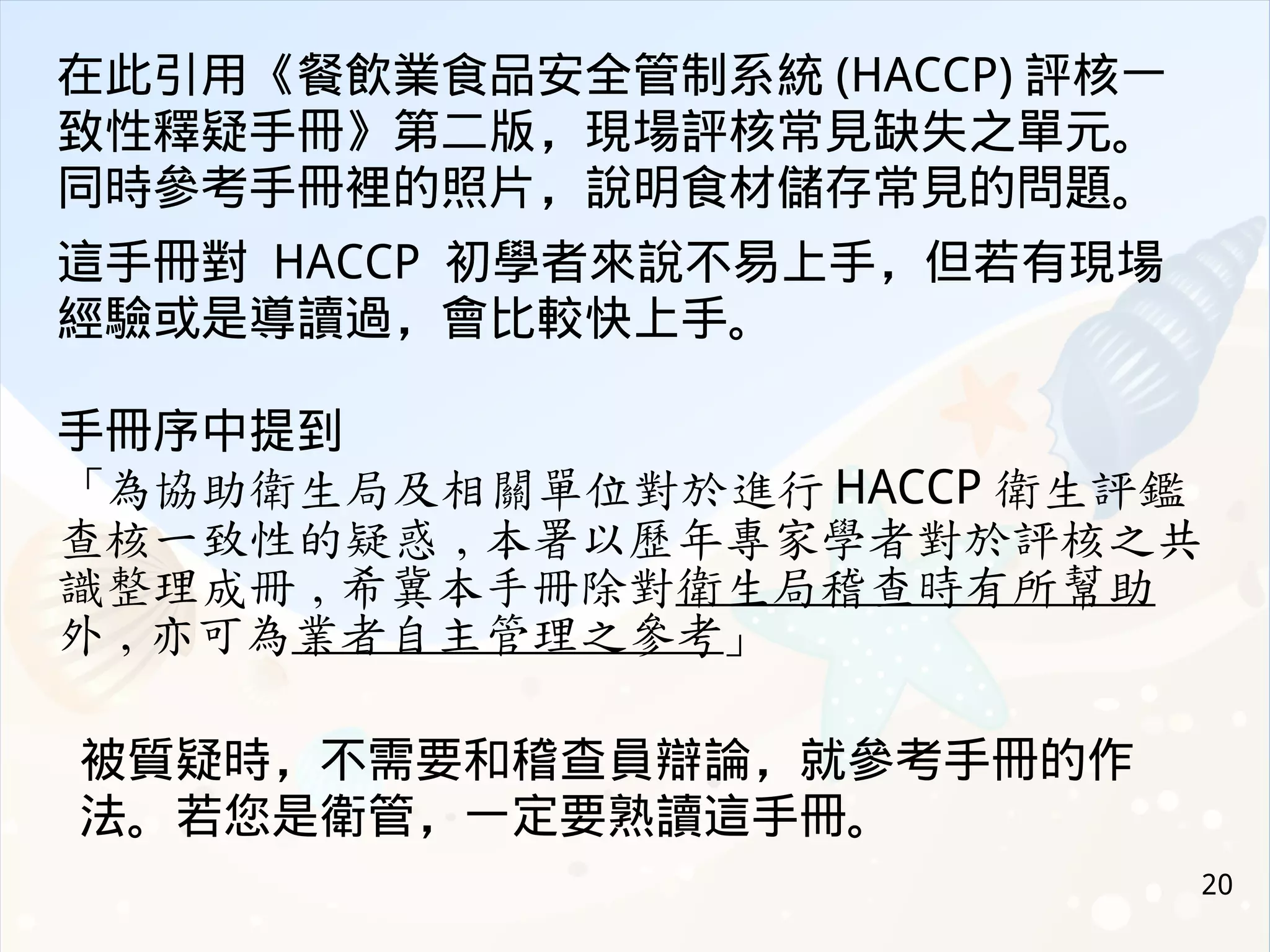 20
在此引用《餐飲業食品安全管制系統 (HACCP) 評核一
致性釋疑手冊》第二版，現場評核常見缺失之單元。
同時參考手冊裡的照片，說明食材儲存常見的問題。
這手冊對 HACCP 初學者來說不易上手，但若有現場
經驗或是導讀過，會比較快上手。
手冊序中提到
「為協助衛生局及相關單位對於進行 HACCP 衛生評鑑
查核一致性的疑惑 , 本署以歷年專家學者對於評核之共
識整理成冊 , 希冀本手冊除對衛生局稽查時有所幫助
外 , 亦可為業者自主管理之參考」
被質疑時，不需要和稽查員辯論，就參考手冊的作
法。若您是衛管，一定要熟讀這手冊。
 