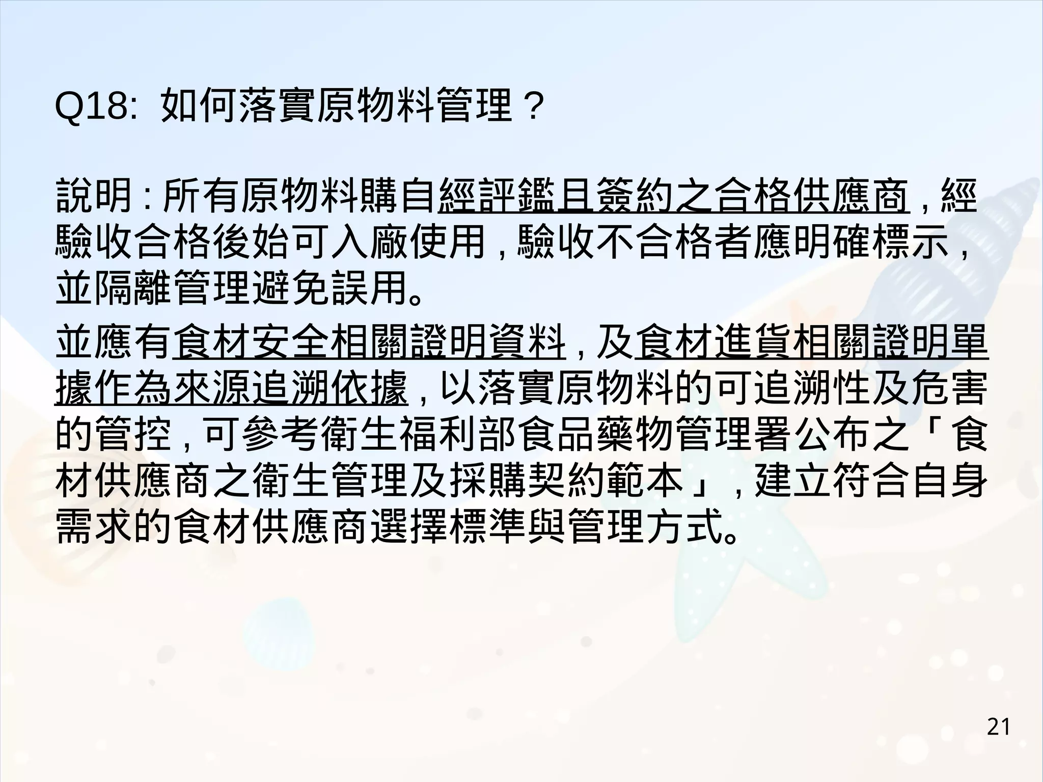 21
Q18: 如何落實原物料管理 ?
說明 : 所有原物料購自經評鑑且簽約之合格供應商 , 經
驗收合格後始可入廠使用 , 驗收不合格者應明確標示 ,
並隔離管理避免誤用。
並應有食材安全相關證明資料 , 及食材進貨相關證明單
據作為來源追溯依據 , 以落實原物料的可追溯性及危害
的管控 , 可參考衛生福利部食品藥物管理署公布之「食
材供應商之衛生管理及採購契約範本」 , 建立符合自身
需求的食材供應商選擇標準與管理方式。
 
