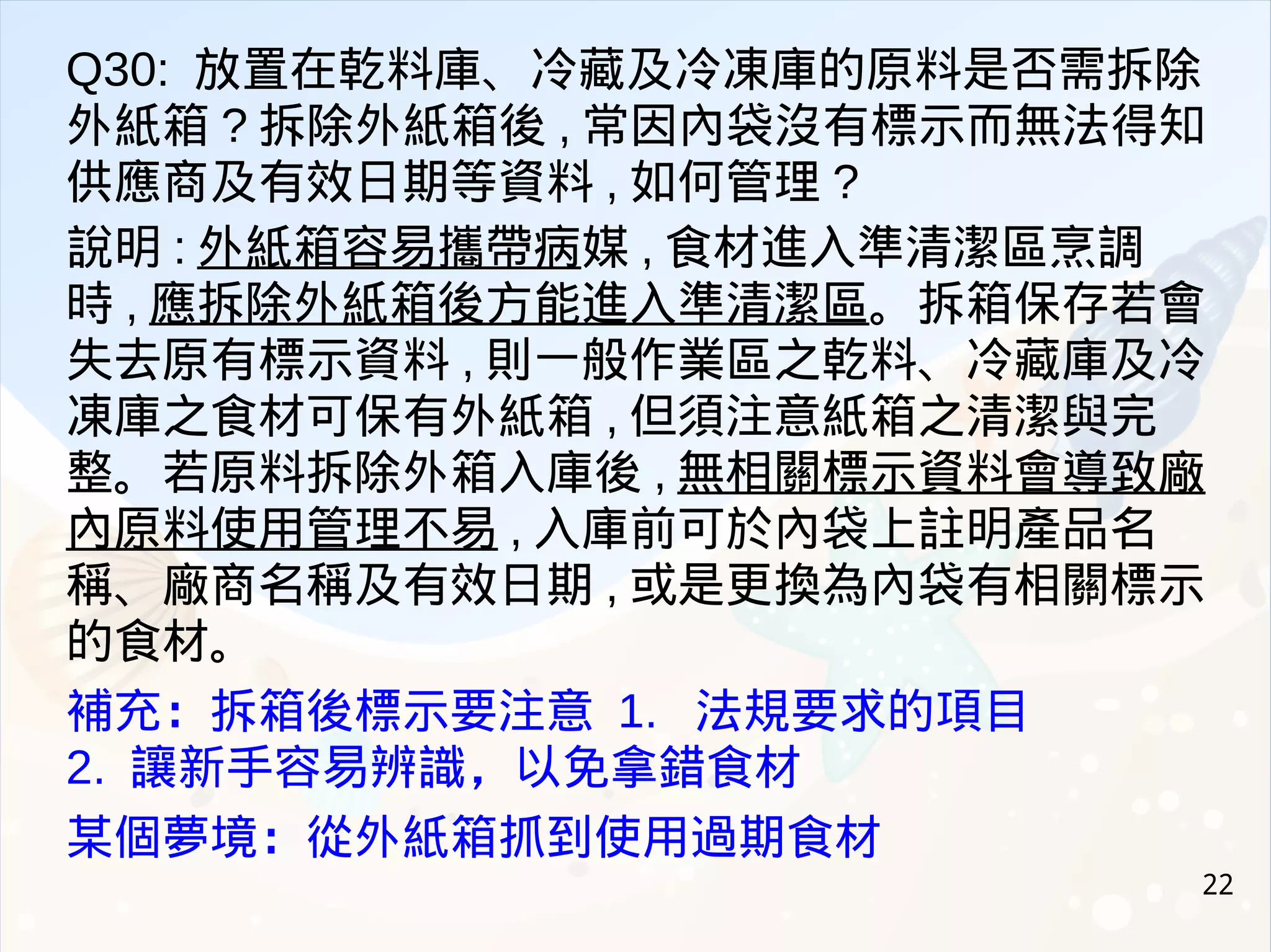 22
Q30: 放置在乾料庫、冷藏及冷凍庫的原料是否需拆除
外紙箱 ? 拆除外紙箱後 , 常因內袋沒有標示而無法得知
供應商及有效日期等資料 , 如何管理 ?
說明 : 外紙箱容易攜帶病媒 , 食材進入準清潔區烹調
時 , 應拆除外紙箱後方能進入準清潔區。拆箱保存若會
失去原有標示資料 , 則一般作業區之乾料、冷藏庫及冷
凍庫之食材可保有外紙箱 , 但須注意紙箱之清潔與完
整。若原料拆除外箱入庫後 , 無相關標示資料會導致廠
內原料使用管理不易 , 入庫前可於內袋上註明產品名
稱、廠商名稱及有效日期 , 或是更換為內袋有相關標示
的食材。
補充：拆箱後標示要注意 1. 法規要求的項目
2. 讓新手容易辨識，以免拿錯食材
某個夢境：從外紙箱抓到使用過期食材
 