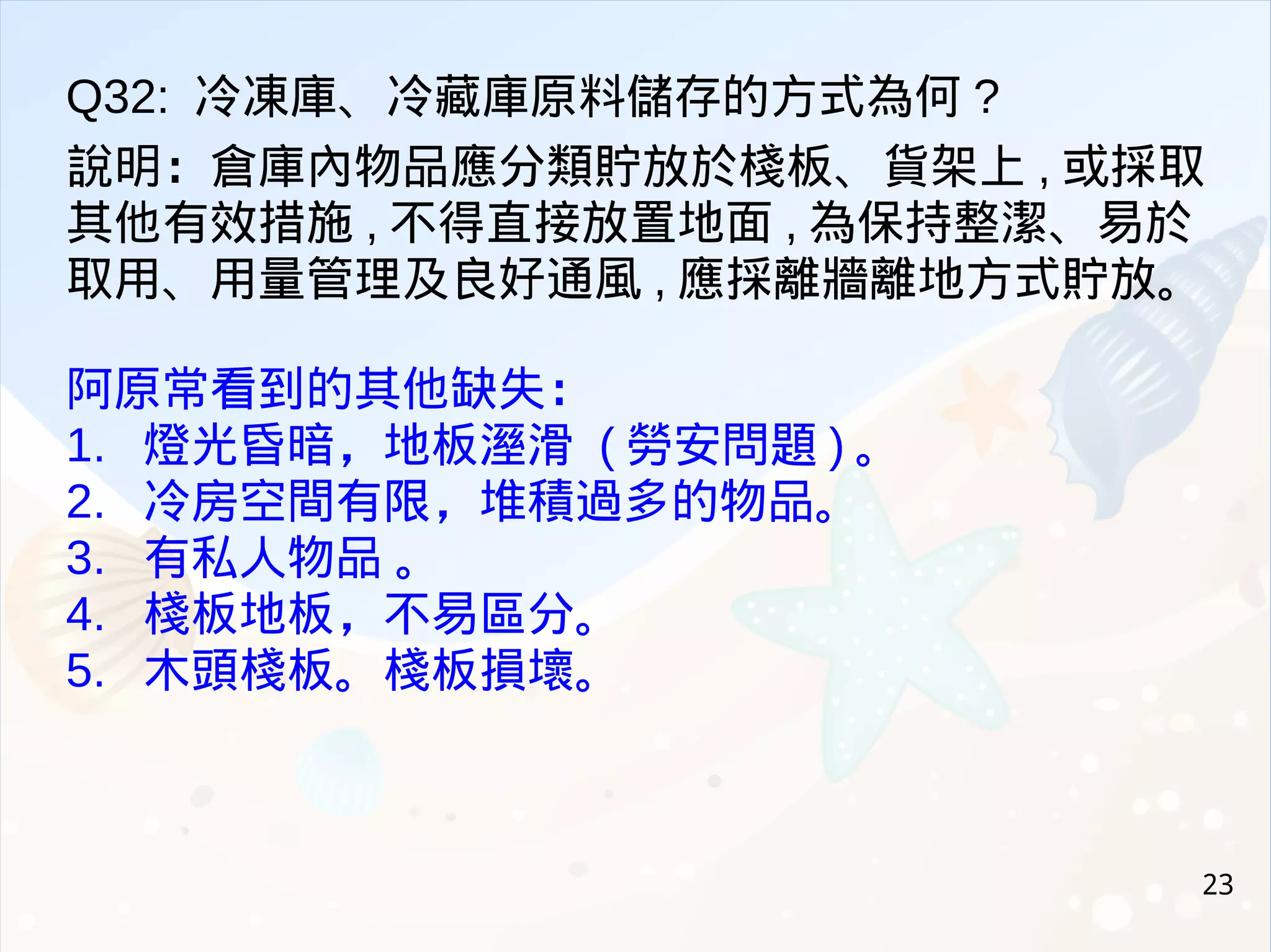 23
Q32: 冷凍庫、冷藏庫原料儲存的方式為何 ?
說明：倉庫內物品應分類貯放於棧板、貨架上 , 或採取
其他有效措施 , 不得直接放置地面 , 為保持整潔、易於
取用、用量管理及良好通風 , 應採離牆離地方式貯放。
阿原常看到的其他缺失：
1. 燈光昏暗，地板溼滑 ( 勞安問題 ) 。
2. 冷房空間有限，堆積過多的物品。
3. 有私人物品 。
4. 棧板地板，不易區分。
5. 木頭棧板。棧板損壞。
 