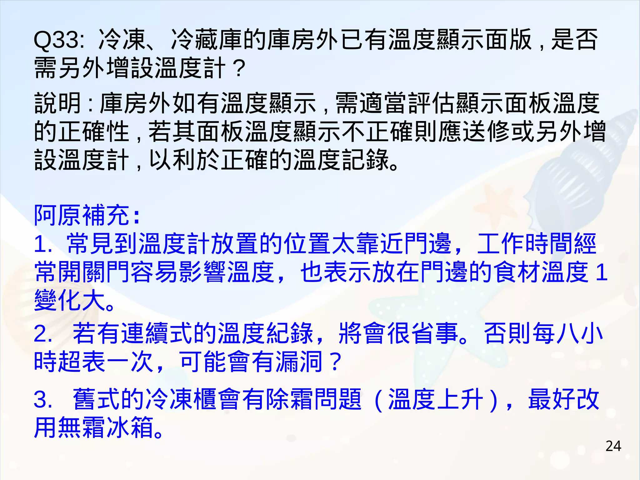 24
Q33: 冷凍、冷藏庫的庫房外已有溫度顯示面版 , 是否
需另外增設溫度計 ?
說明 : 庫房外如有溫度顯示 , 需適當評估顯示面板溫度
的正確性 , 若其面板溫度顯示不正確則應送修或另外增
設溫度計 , 以利於正確的溫度記錄。
阿原補充：
1. 常見到溫度計放置的位置太靠近門邊，工作時間經
常開關門容易影響溫度，也表示放在門邊的食材溫度 1
變化大。
2. 若有連續式的溫度紀錄，將會很省事。否則每八小
時超表一次，可能會有漏洞？
3. 舊式的冷凍櫃會有除霜問題 ( 溫度上升 ) ，最好改
用無霜冰箱。
 