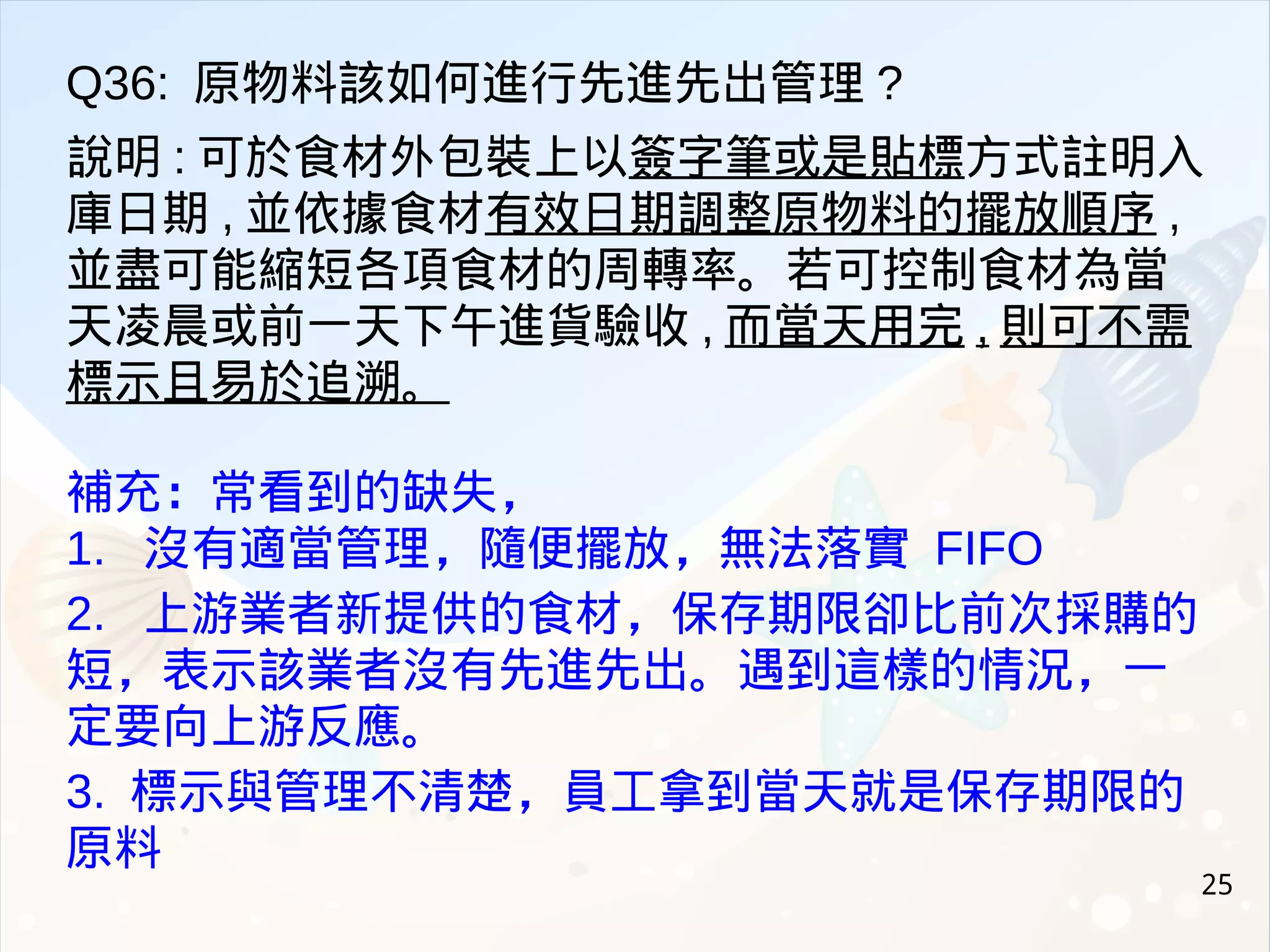 25
Q36: 原物料該如何進行先進先出管理 ?
說明 : 可於食材外包裝上以簽字筆或是貼標方式註明入
庫日期 , 並依據食材有效日期調整原物料的擺放順序 ,
並盡可能縮短各項食材的周轉率。若可控制食材為當
天凌晨或前一天下午進貨驗收 , 而當天用完 , 則可不需
標示且易於追溯。
補充：常看到的缺失，
1. 沒有適當管理，隨便擺放，無法落實 FIFO
2. 上游業者新提供的食材，保存期限卻比前次採購的
短，表示該業者沒有先進先出。遇到這樣的情況，一
定要向上游反應。
3. 標示與管理不清楚，員工拿到當天就是保存期限的
原料
 